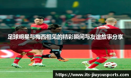 足球明星与梅西相见的精彩瞬间与友谊故事分享