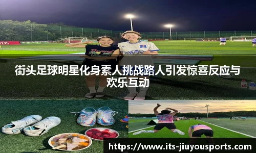 街头足球明星化身素人挑战路人引发惊喜反应与欢乐互动